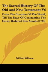 The Sacred History Of The Old And New Testament V6: From The Creation Of The World, Till The Days Of Constantine The Great, Reduced Into Annals (1745)